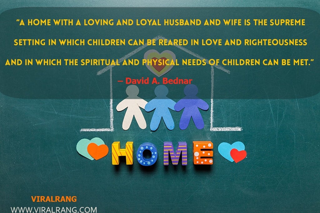 A home with a loving and loyal husband and wife is the supreme setting in which children can be reared in love and righteousness and in which the spiritual and physical needs of children can be met. Inspirational Family Quotes